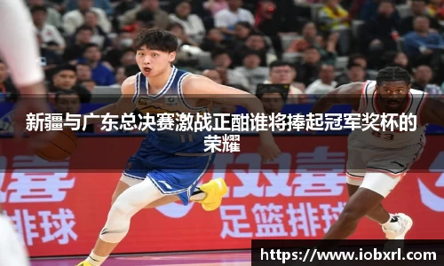 新疆与广东总决赛激战正酣谁将捧起冠军奖杯的荣耀
